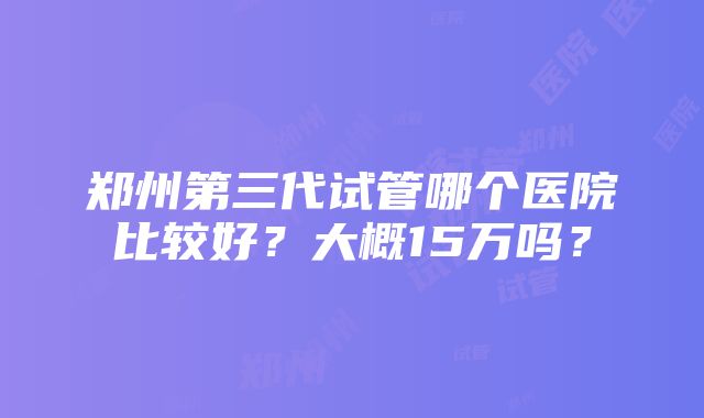 郑州第三代试管哪个医院比较好？大概15万吗？