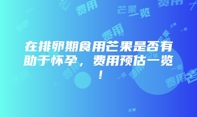 在排卵期食用芒果是否有助于怀孕，费用预估一览！