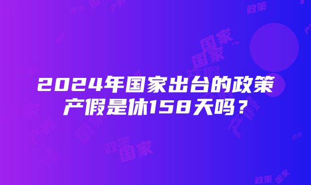 2024年国家出台的政策产假是休158天吗？