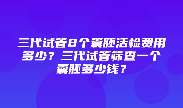 三代试管8个囊胚活检费用多少？三代试管筛查一个囊胚多少钱？