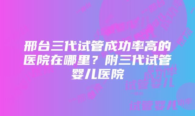 邢台三代试管成功率高的医院在哪里？附三代试管婴儿医院