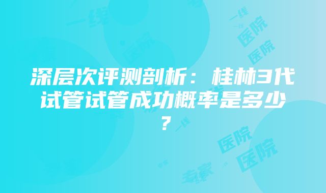 深层次评测剖析：桂林3代试管试管成功概率是多少？