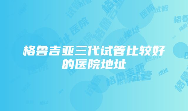 格鲁吉亚三代试管比较好的医院地址