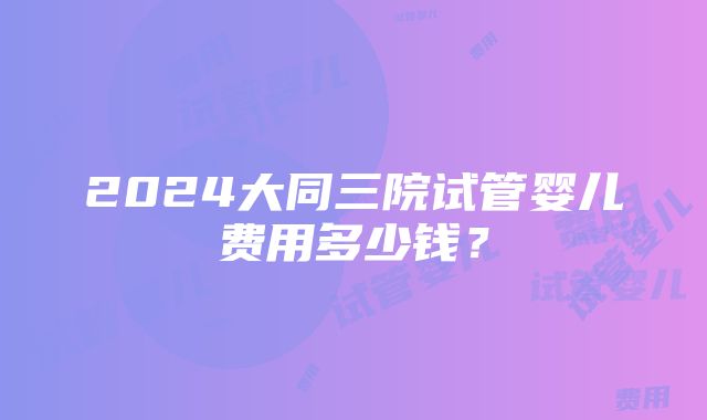 2024大同三院试管婴儿费用多少钱？