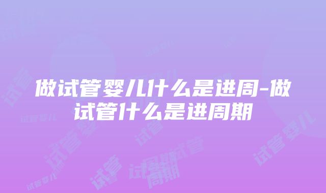 做试管婴儿什么是进周-做试管什么是进周期