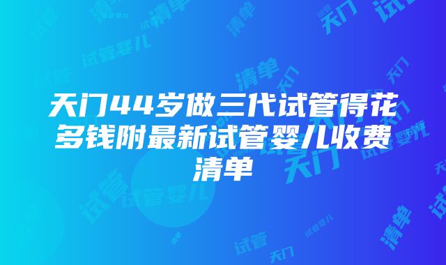 天门44岁做三代试管得花多钱附最新试管婴儿收费清单