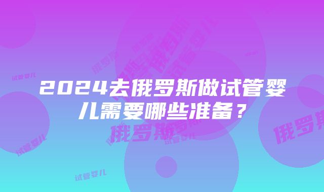 2024去俄罗斯做试管婴儿需要哪些准备？