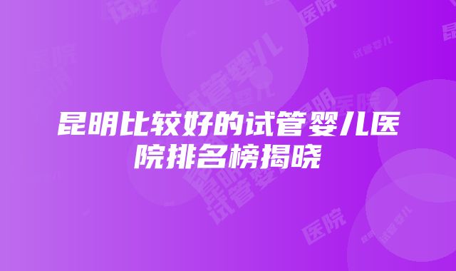 昆明比较好的试管婴儿医院排名榜揭晓