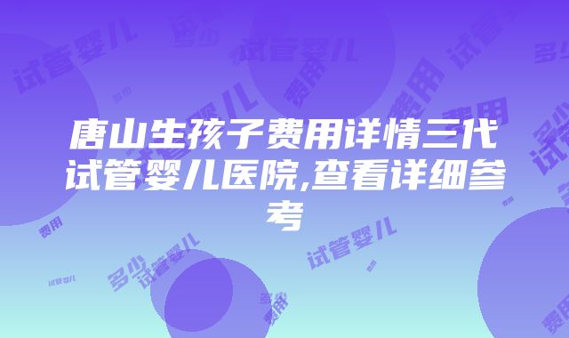 唐山生孩子费用详情三代试管婴儿医院,查看详细参考