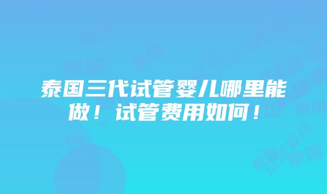 泰国三代试管婴儿哪里能做！试管费用如何！