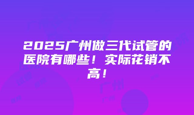 2025广州做三代试管的医院有哪些！实际花销不高！