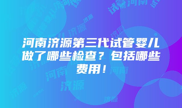 河南济源第三代试管婴儿做了哪些检查？包括哪些费用！