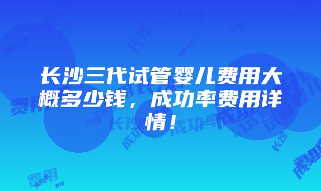 长沙三代试管婴儿费用大概多少钱，成功率费用详情！