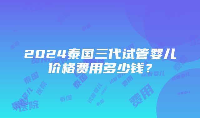 2024泰国三代试管婴儿价格费用多少钱？