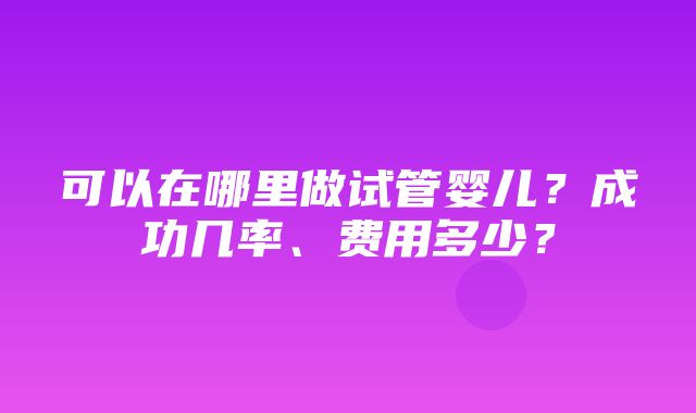 可以在哪里做试管婴儿？成功几率、费用多少？