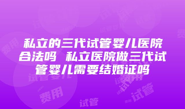 私立的三代试管婴儿医院合法吗 私立医院做三代试管婴儿需要结婚证吗