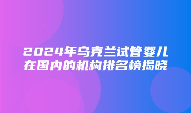 2024年乌克兰试管婴儿在国内的机构排名榜揭晓