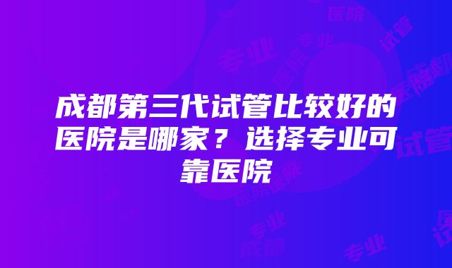 成都第三代试管比较好的医院是哪家？选择专业可靠医院