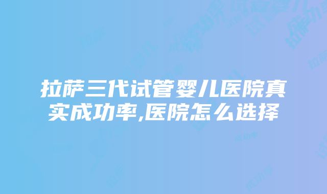 拉萨三代试管婴儿医院真实成功率,医院怎么选择