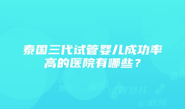 泰国三代试管婴儿成功率高的医院有哪些？