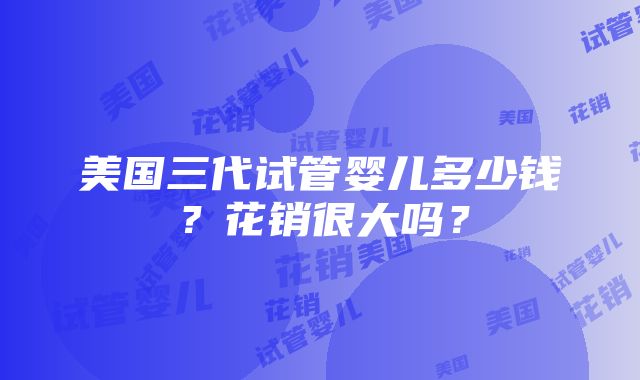 美国三代试管婴儿多少钱？花销很大吗？