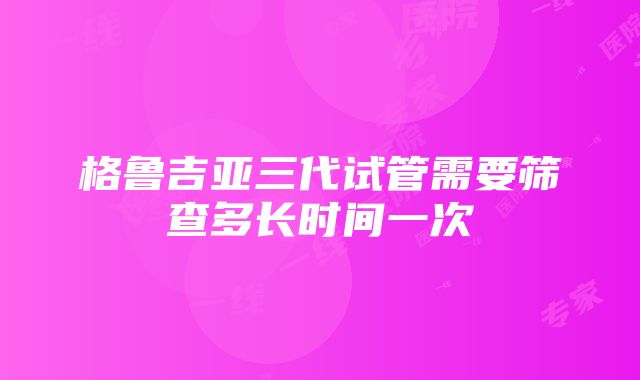 格鲁吉亚三代试管需要筛查多长时间一次