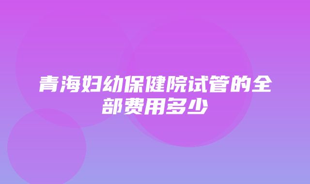 青海妇幼保健院试管的全部费用多少