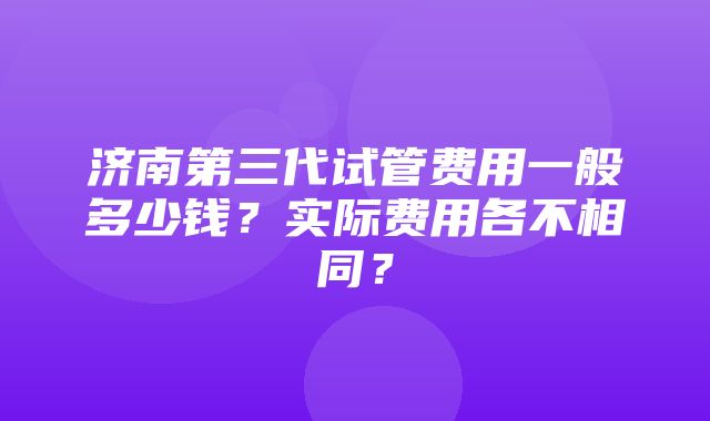 济南第三代试管费用一般多少钱？实际费用各不相同？