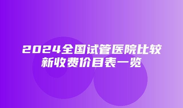 2024全国试管医院比较新收费价目表一览