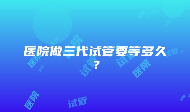 医院做三代试管要等多久？