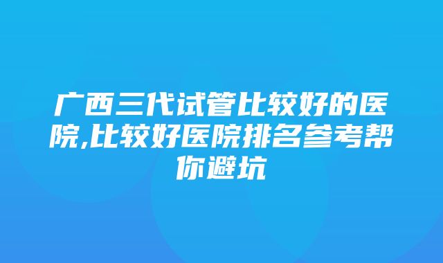 广西三代试管比较好的医院,比较好医院排名参考帮你避坑