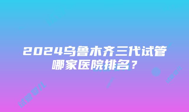 2024乌鲁木齐三代试管哪家医院排名？