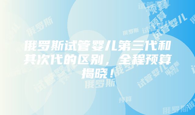 俄罗斯试管婴儿第三代和其次代的区别，全程预算揭晓！