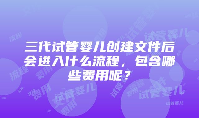 三代试管婴儿创建文件后会进入什么流程，包含哪些费用呢？