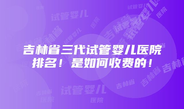 吉林省三代试管婴儿医院排名！是如何收费的！