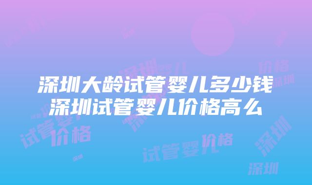 深圳大龄试管婴儿多少钱深圳试管婴儿价格高么