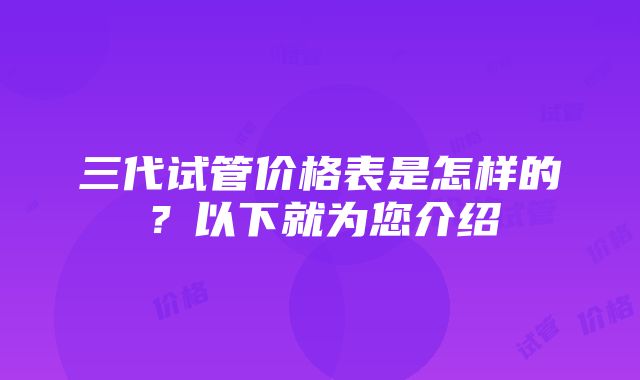 三代试管价格表是怎样的？以下就为您介绍