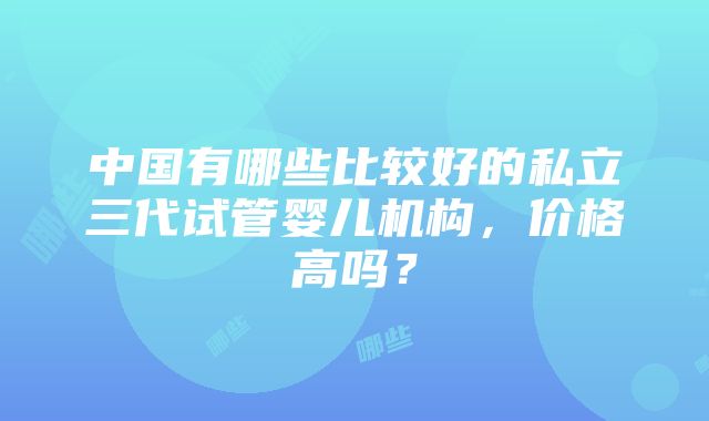 中国有哪些比较好的私立三代试管婴儿机构，价格高吗？