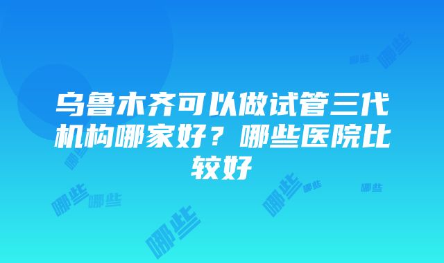 乌鲁木齐可以做试管三代机构哪家好？哪些医院比较好