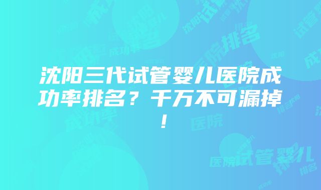 沈阳三代试管婴儿医院成功率排名？千万不可漏掉！