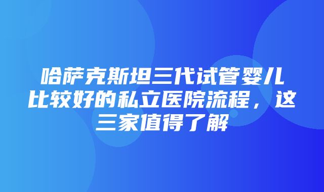 哈萨克斯坦三代试管婴儿比较好的私立医院流程，这三家值得了解