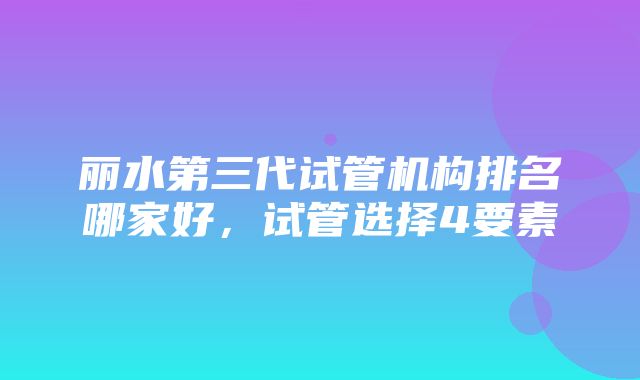 丽水第三代试管机构排名哪家好，试管选择4要素