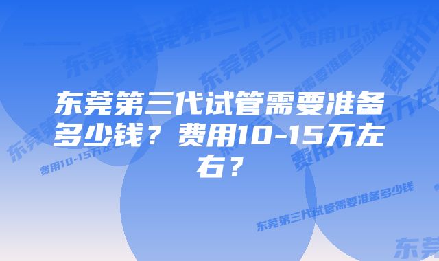 东莞第三代试管需要准备多少钱？费用10-15万左右？