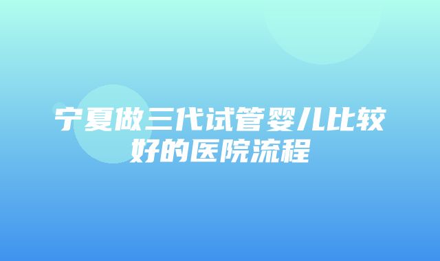 宁夏做三代试管婴儿比较好的医院流程