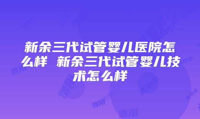 新余三代试管婴儿医院怎么样 新余三代试管婴儿技术怎么样