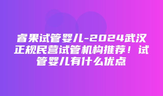 睿果试管婴儿-2024武汉正规民营试管机构推荐！试管婴儿有什么优点