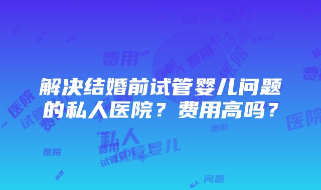 解决结婚前试管婴儿问题的私人医院？费用高吗？