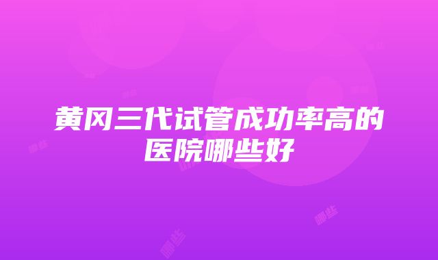 黄冈三代试管成功率高的医院哪些好