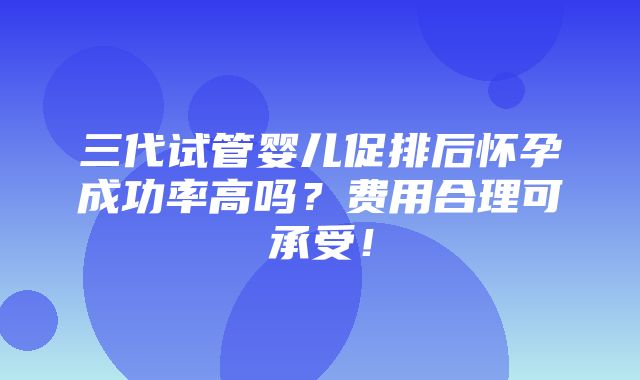 三代试管婴儿促排后怀孕成功率高吗？费用合理可承受！