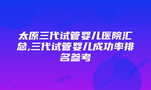 太原三代试管婴儿医院汇总,三代试管婴儿成功率排名参考